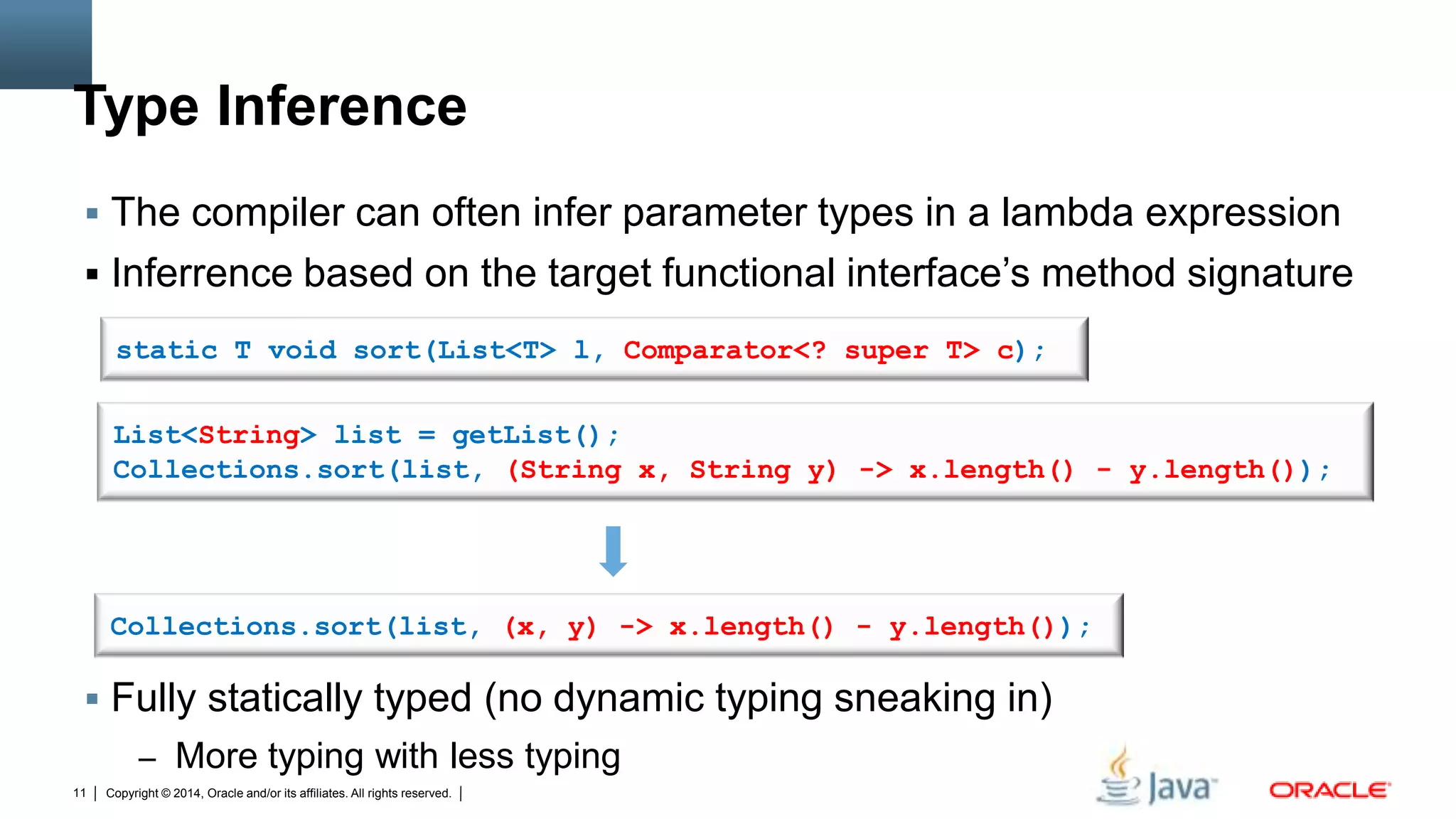Copyright © 2014, Oracle and/or its affiliates. All rights reserved.11
Type Inference
 The compiler can often infer parameter types in a lambda expression
 Inferrence based on the target functional interface’s method signature
 Fully statically typed (no dynamic typing sneaking in)
– More typing with less typing
List<String> list = getList();
Collections.sort(list, (String x, String y) -> x.length() - y.length());
Collections.sort(list, (x, y) -> x.length() - y.length());
static T void sort(List<T> l, Comparator<? super T> c);
 