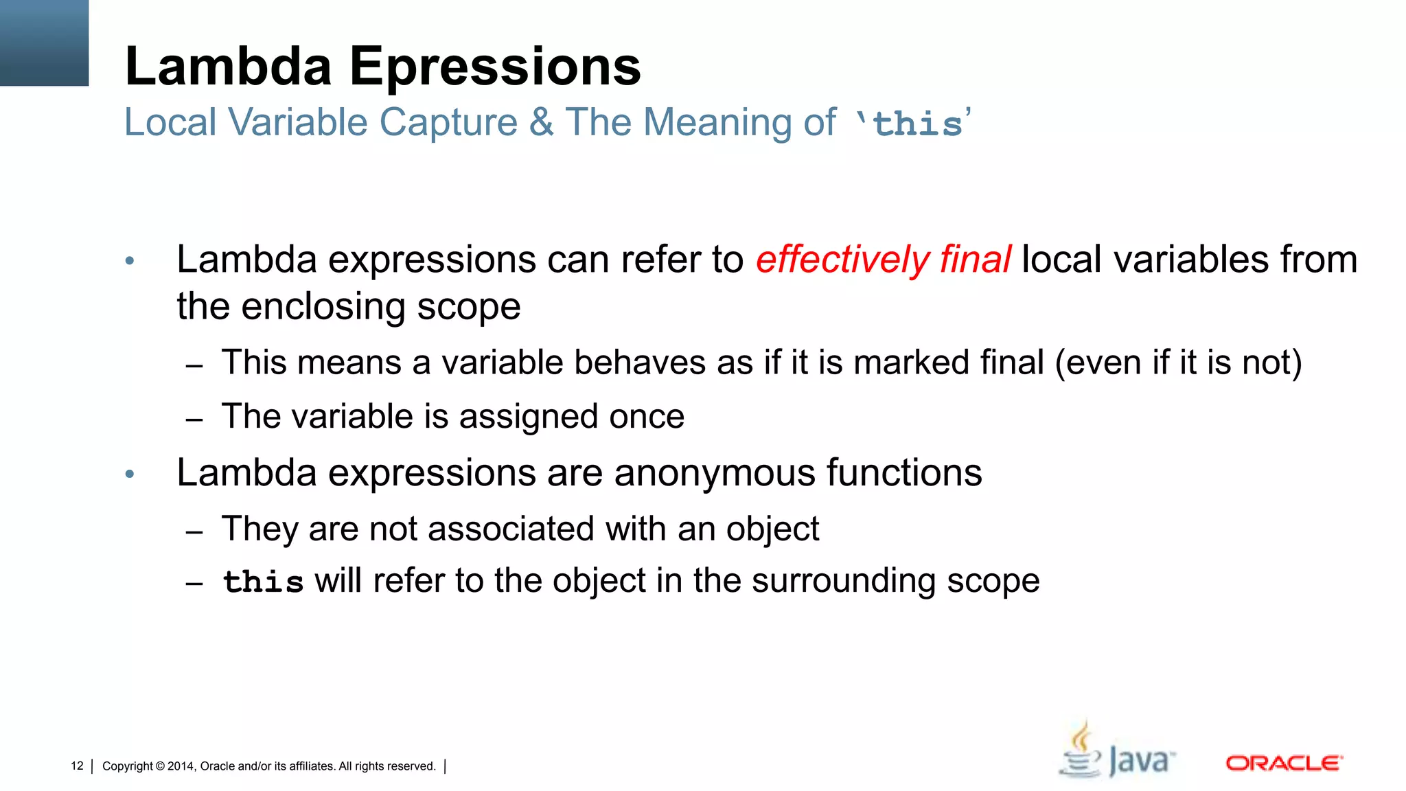 Copyright © 2014, Oracle and/or its affiliates. All rights reserved.12
Lambda Epressions
• Lambda expressions can refer to effectively final local variables from
the enclosing scope
– This means a variable behaves as if it is marked final (even if it is not)
– The variable is assigned once
• Lambda expressions are anonymous functions
– They are not associated with an object
– this will refer to the object in the surrounding scope
Local Variable Capture & The Meaning of ‘this’
 