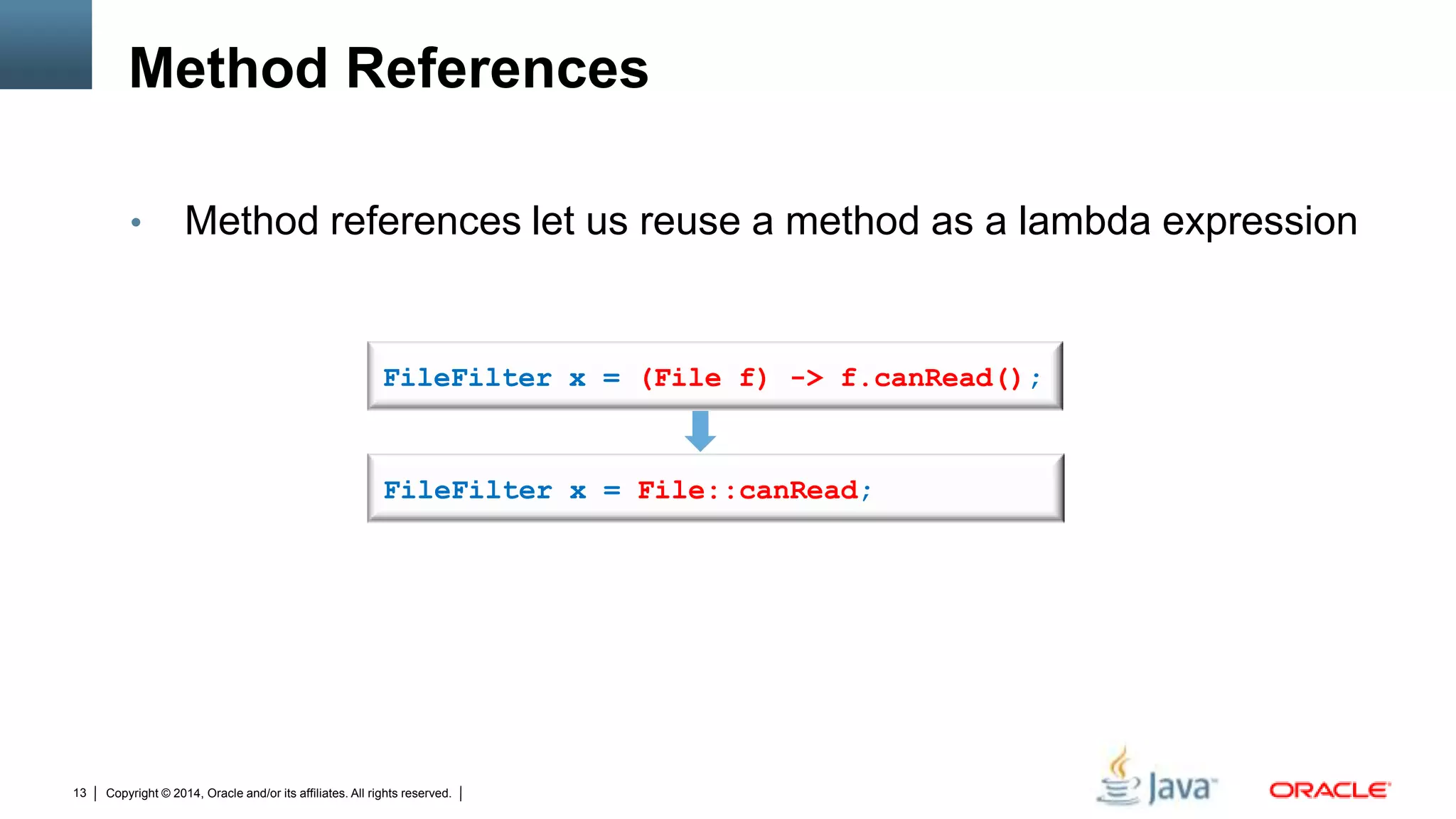 Copyright © 2014, Oracle and/or its affiliates. All rights reserved.13
Method References
• Method references let us reuse a method as a lambda expression
FileFilter x = (File f) -> f.canRead();
FileFilter x = File::canRead;
 
