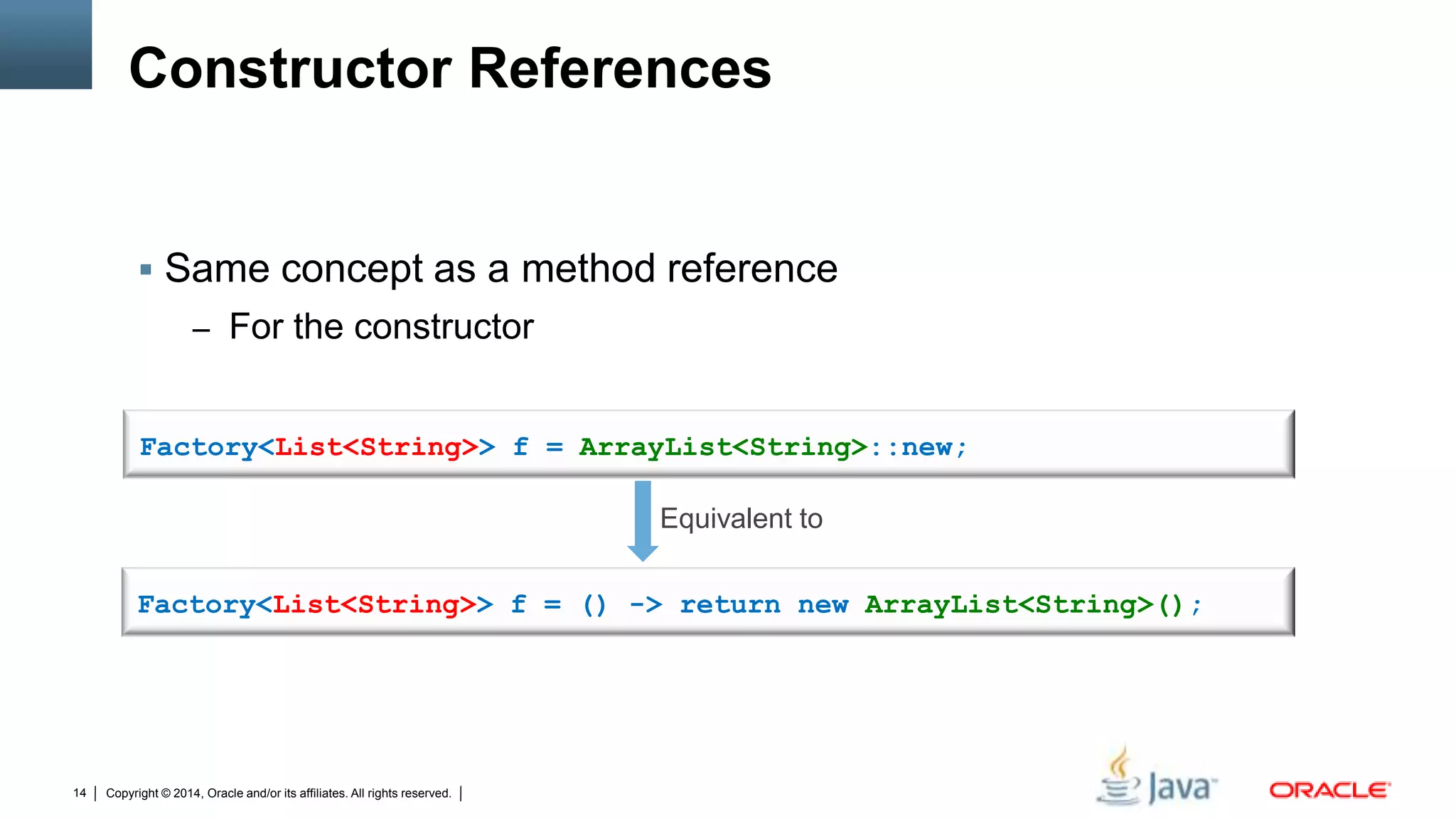 Copyright © 2014, Oracle and/or its affiliates. All rights reserved.14
Constructor References
 Same concept as a method reference
– For the constructor
Factory<List<String>> f = ArrayList<String>::new;
Factory<List<String>> f = () -> return new ArrayList<String>();
Equivalent to
 