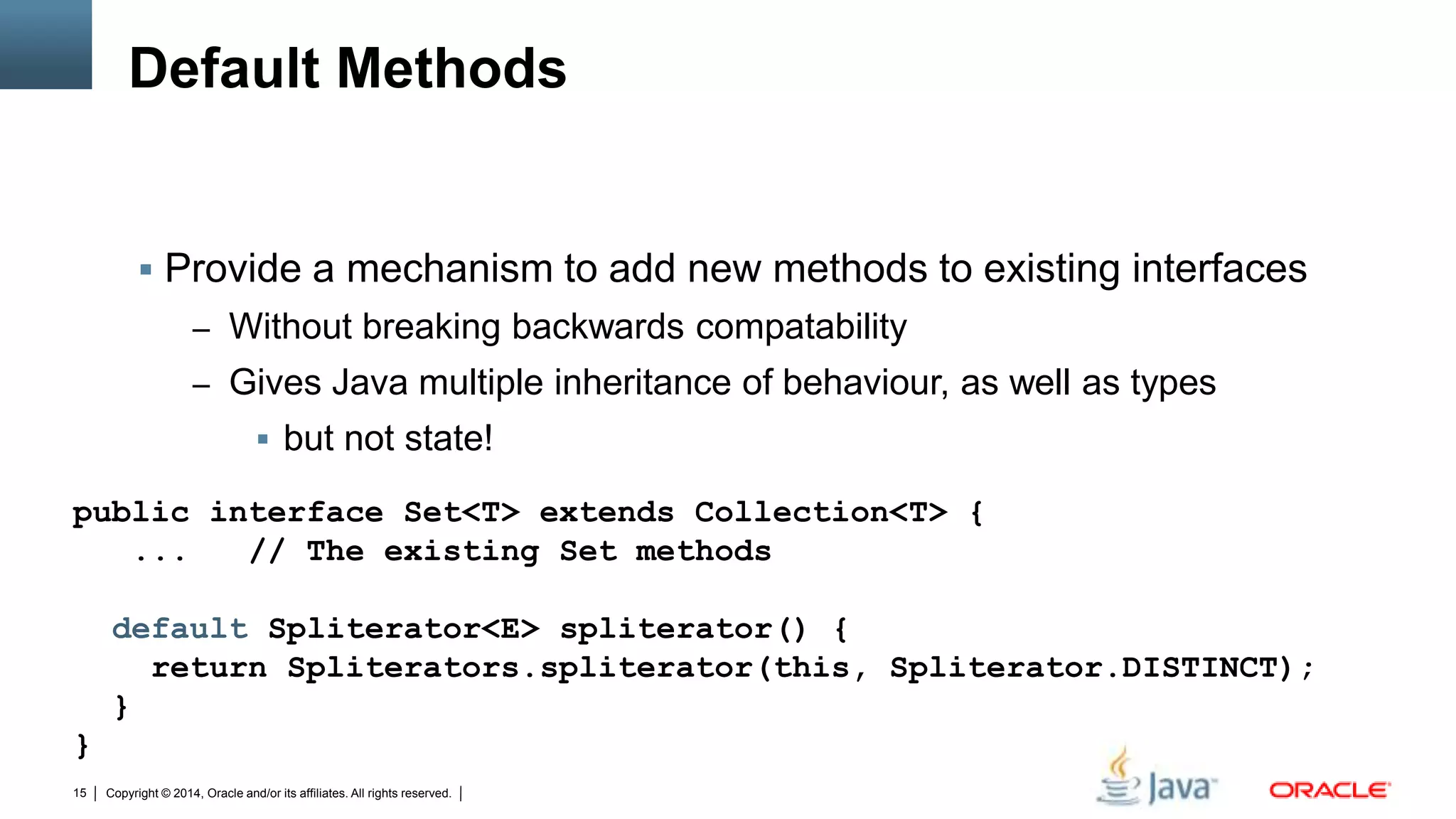 Copyright © 2014, Oracle and/or its affiliates. All rights reserved.15
Default Methods
 Provide a mechanism to add new methods to existing interfaces
– Without breaking backwards compatability
– Gives Java multiple inheritance of behaviour, as well as types
 but not state!
public interface Set<T> extends Collection<T> {
... // The existing Set methods
default Spliterator<E> spliterator() {
return Spliterators.spliterator(this, Spliterator.DISTINCT);
}
}
 