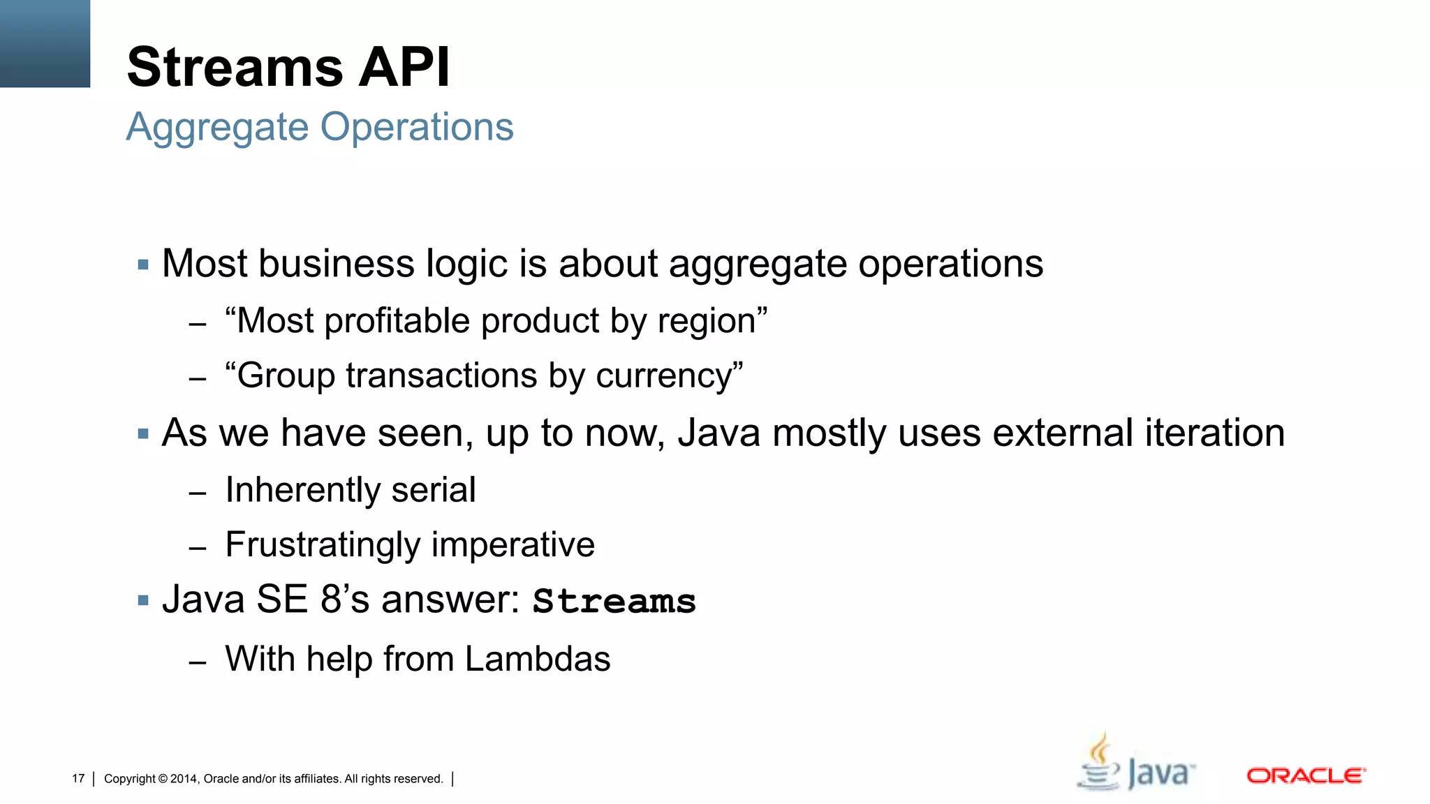 Copyright © 2014, Oracle and/or its affiliates. All rights reserved.17
Streams API
 Most business logic is about aggregate operations
– “Most profitable product by region”
– “Group transactions by currency”
 As we have seen, up to now, Java mostly uses external iteration
– Inherently serial
– Frustratingly imperative
 Java SE 8’s answer: Streams
– With help from Lambdas
Aggregate Operations
 