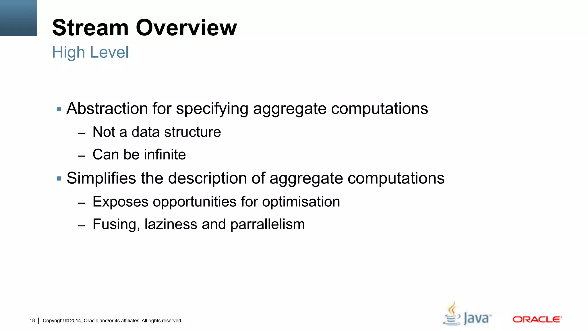 Copyright © 2014, Oracle and/or its affiliates. All rights reserved.18
Stream Overview
 Abstraction for specifying aggregate computations
– Not a data structure
– Can be infinite
 Simplifies the description of aggregate computations
– Exposes opportunities for optimisation
– Fusing, laziness and parrallelism
High Level
 