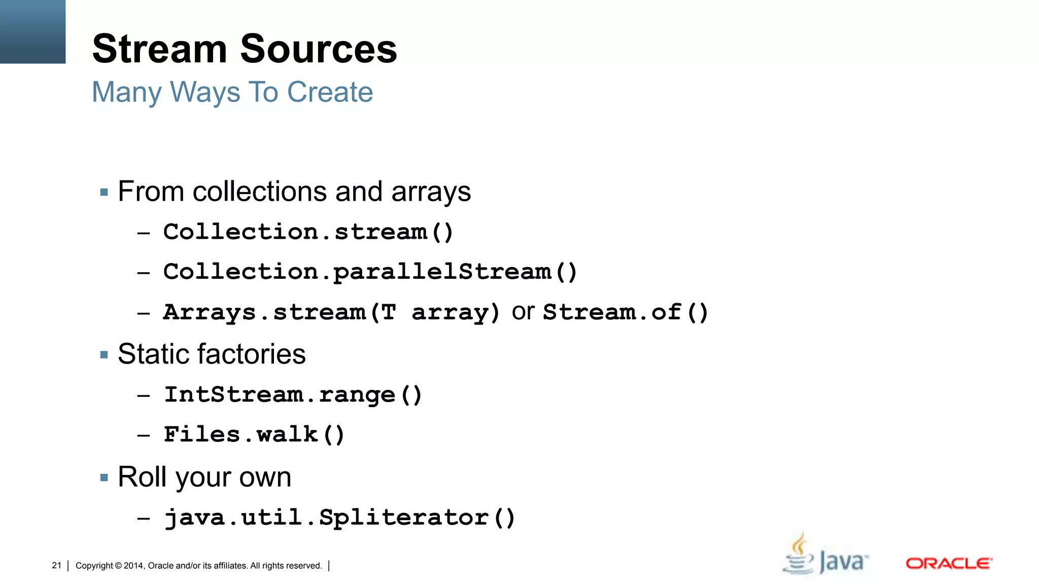 Copyright © 2014, Oracle and/or its affiliates. All rights reserved.21
Stream Sources
 From collections and arrays
– Collection.stream()
– Collection.parallelStream()
– Arrays.stream(T array) or Stream.of()
 Static factories
– IntStream.range()
– Files.walk()
 Roll your own
– java.util.Spliterator()
Many Ways To Create
 