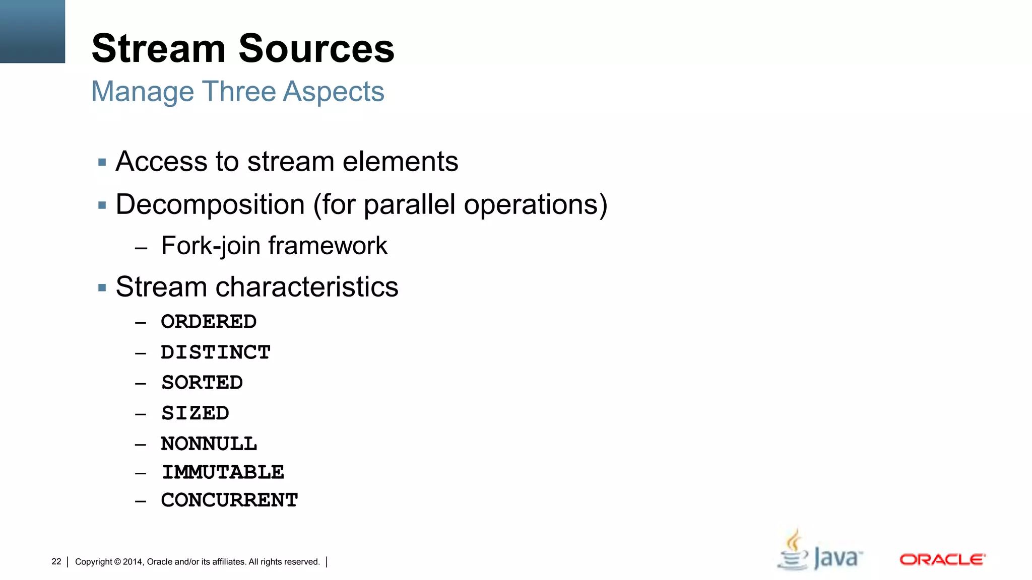 Copyright © 2014, Oracle and/or its affiliates. All rights reserved.22
Stream Sources
 Access to stream elements
 Decomposition (for parallel operations)
– Fork-join framework
 Stream characteristics
– ORDERED
– DISTINCT
– SORTED
– SIZED
– NONNULL
– IMMUTABLE
– CONCURRENT
Manage Three Aspects
 