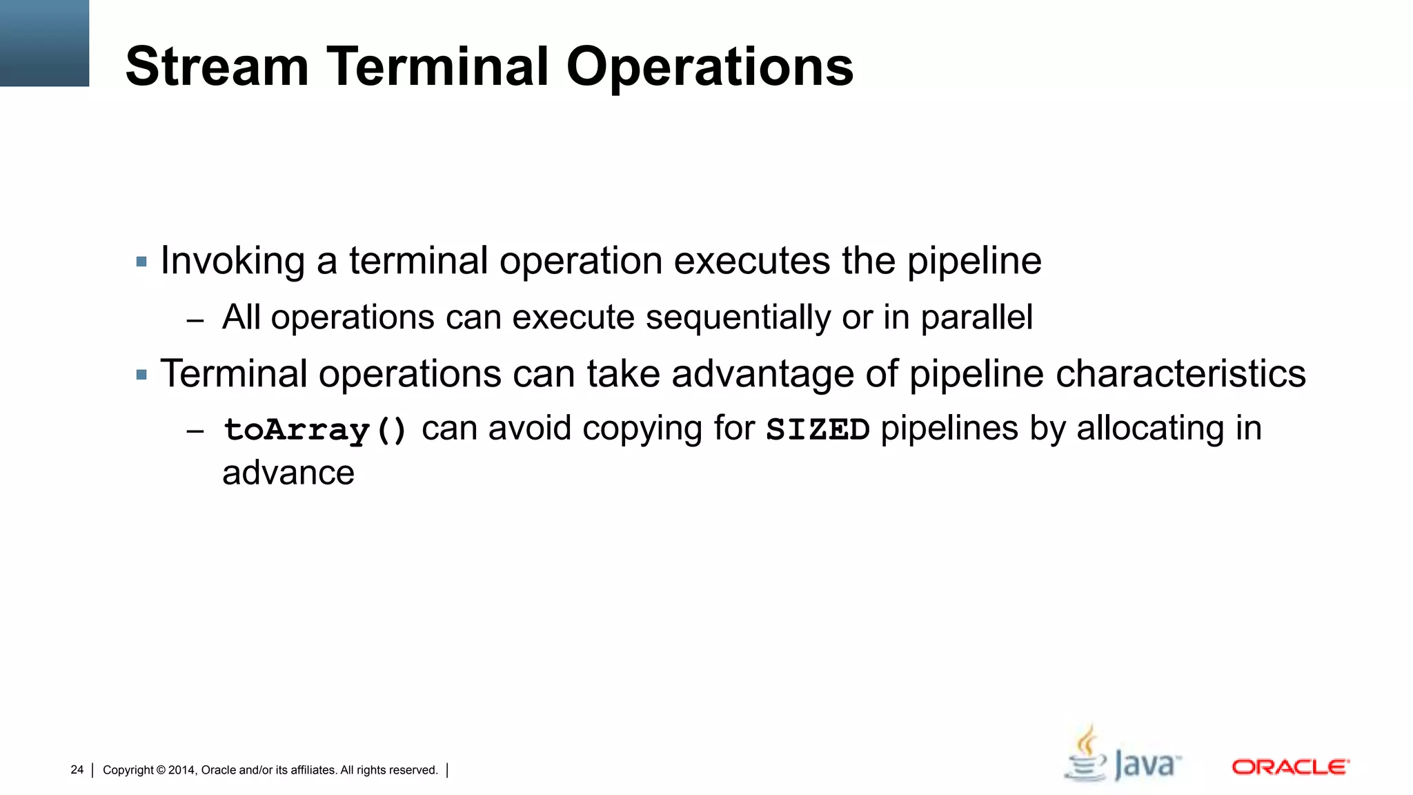 Copyright © 2014, Oracle and/or its affiliates. All rights reserved.24
Stream Terminal Operations
 Invoking a terminal operation executes the pipeline
– All operations can execute sequentially or in parallel
 Terminal operations can take advantage of pipeline characteristics
– toArray() can avoid copying for SIZED pipelines by allocating in
advance
 