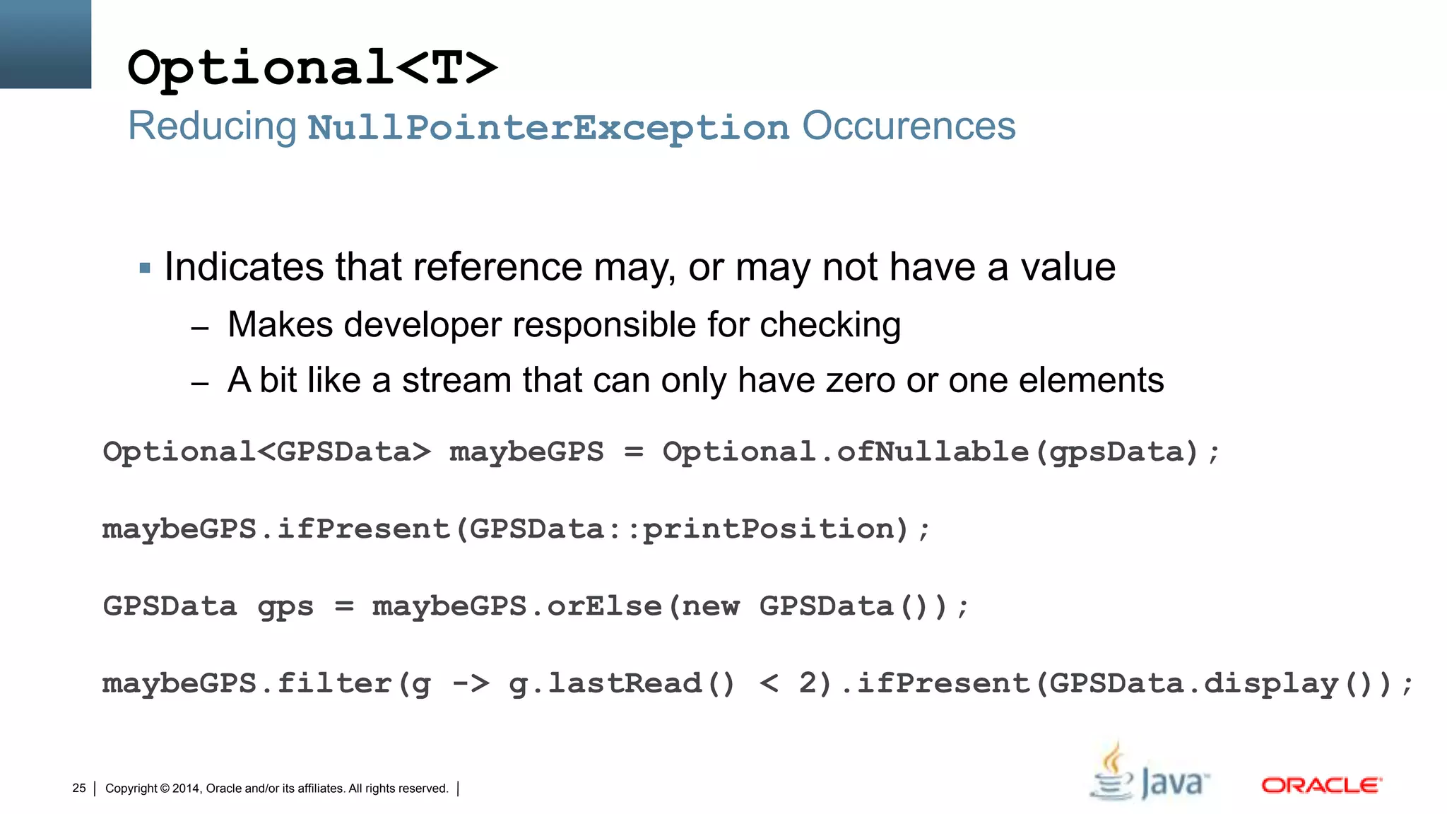 Copyright © 2014, Oracle and/or its affiliates. All rights reserved.25
Optional<T>
 Indicates that reference may, or may not have a value
– Makes developer responsible for checking
– A bit like a stream that can only have zero or one elements
Reducing NullPointerException Occurences
Optional<GPSData> maybeGPS = Optional.ofNullable(gpsData);
maybeGPS.ifPresent(GPSData::printPosition);
GPSData gps = maybeGPS.orElse(new GPSData());
maybeGPS.filter(g -> g.lastRead() < 2).ifPresent(GPSData.display());
 