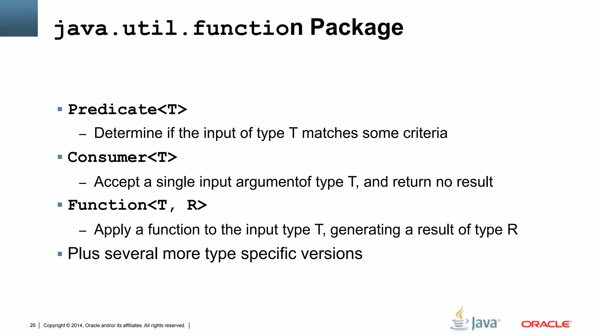 Copyright © 2014, Oracle and/or its affiliates. All rights reserved.26
java.util.function Package
 Predicate<T>
– Determine if the input of type T matches some criteria
 Consumer<T>
– Accept a single input argumentof type T, and return no result
 Function<T, R>
– Apply a function to the input type T, generating a result of type R
 Plus several more type specific versions
 