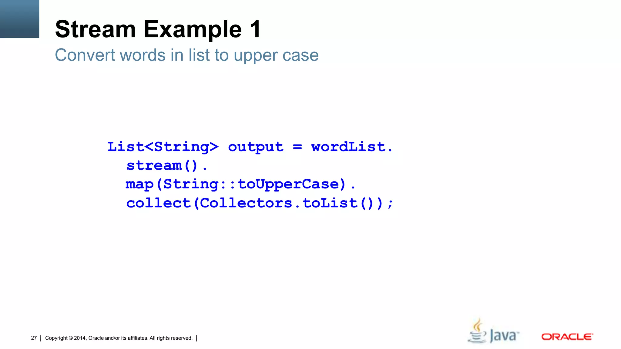 Copyright © 2014, Oracle and/or its affiliates. All rights reserved.27
Stream Example 1
Convert words in list to upper case
List<String> output = wordList.
stream().
map(String::toUpperCase).
collect(Collectors.toList());
 
