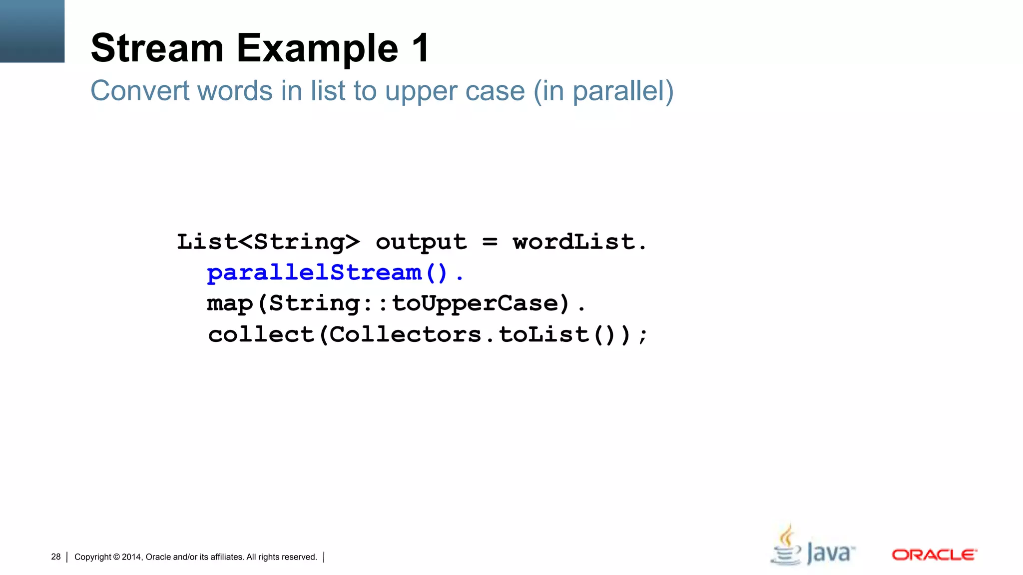 Copyright © 2014, Oracle and/or its affiliates. All rights reserved.28
Stream Example 1
Convert words in list to upper case (in parallel)
List<String> output = wordList.
parallelStream().
map(String::toUpperCase).
collect(Collectors.toList());
 