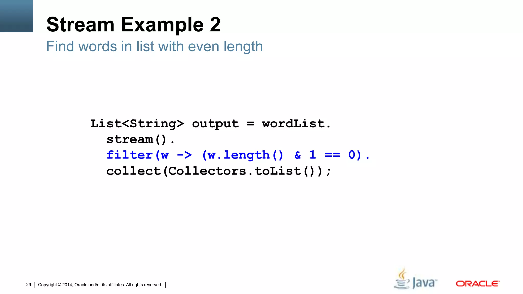 Copyright © 2014, Oracle and/or its affiliates. All rights reserved.29
Stream Example 2
Find words in list with even length
List<String> output = wordList.
stream().
filter(w -> (w.length() & 1 == 0).
collect(Collectors.toList());
 