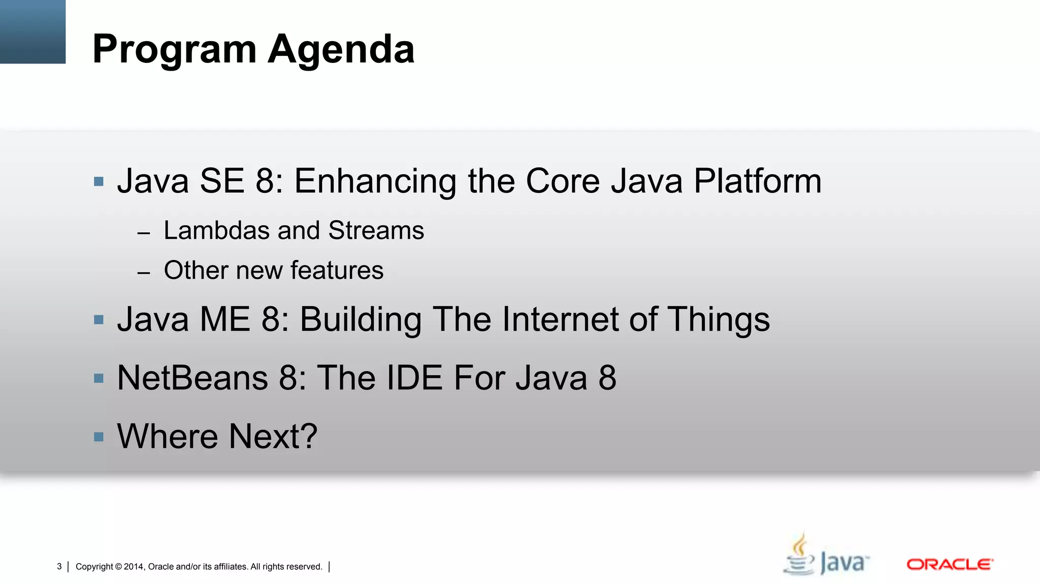 Copyright © 2014, Oracle and/or its affiliates. All rights reserved.3
Program Agenda
 Java SE 8: Enhancing the Core Java Platform
– Lambdas and Streams
– Other new features
 Java ME 8: Building The Internet of Things
 NetBeans 8: The IDE For Java 8
 Where Next?
 