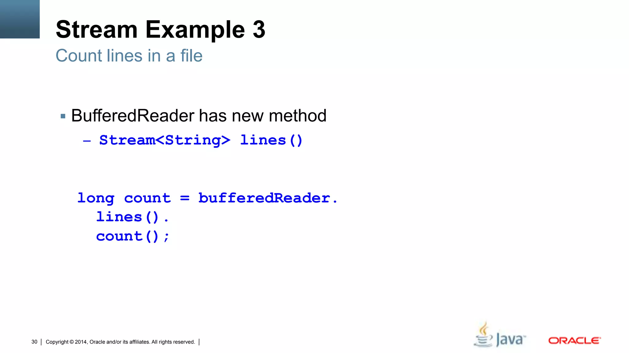 Copyright © 2014, Oracle and/or its affiliates. All rights reserved.30
Stream Example 3
 BufferedReader has new method
– Stream<String> lines()
Count lines in a file
long count = bufferedReader.
lines().
count();
 
