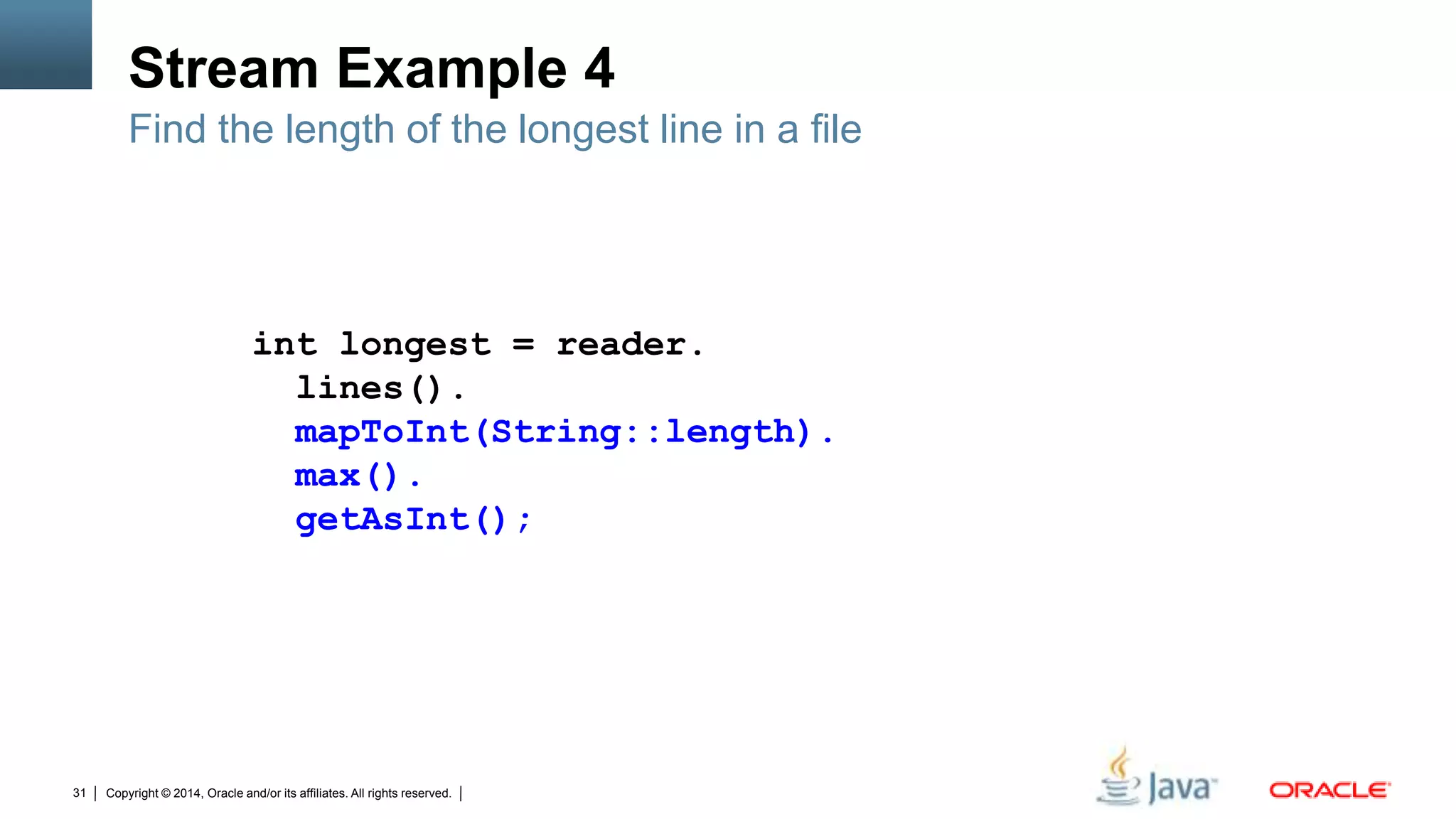 Copyright © 2014, Oracle and/or its affiliates. All rights reserved.31
Stream Example 4
Find the length of the longest line in a file
int longest = reader.
lines().
mapToInt(String::length).
max().
getAsInt();
 