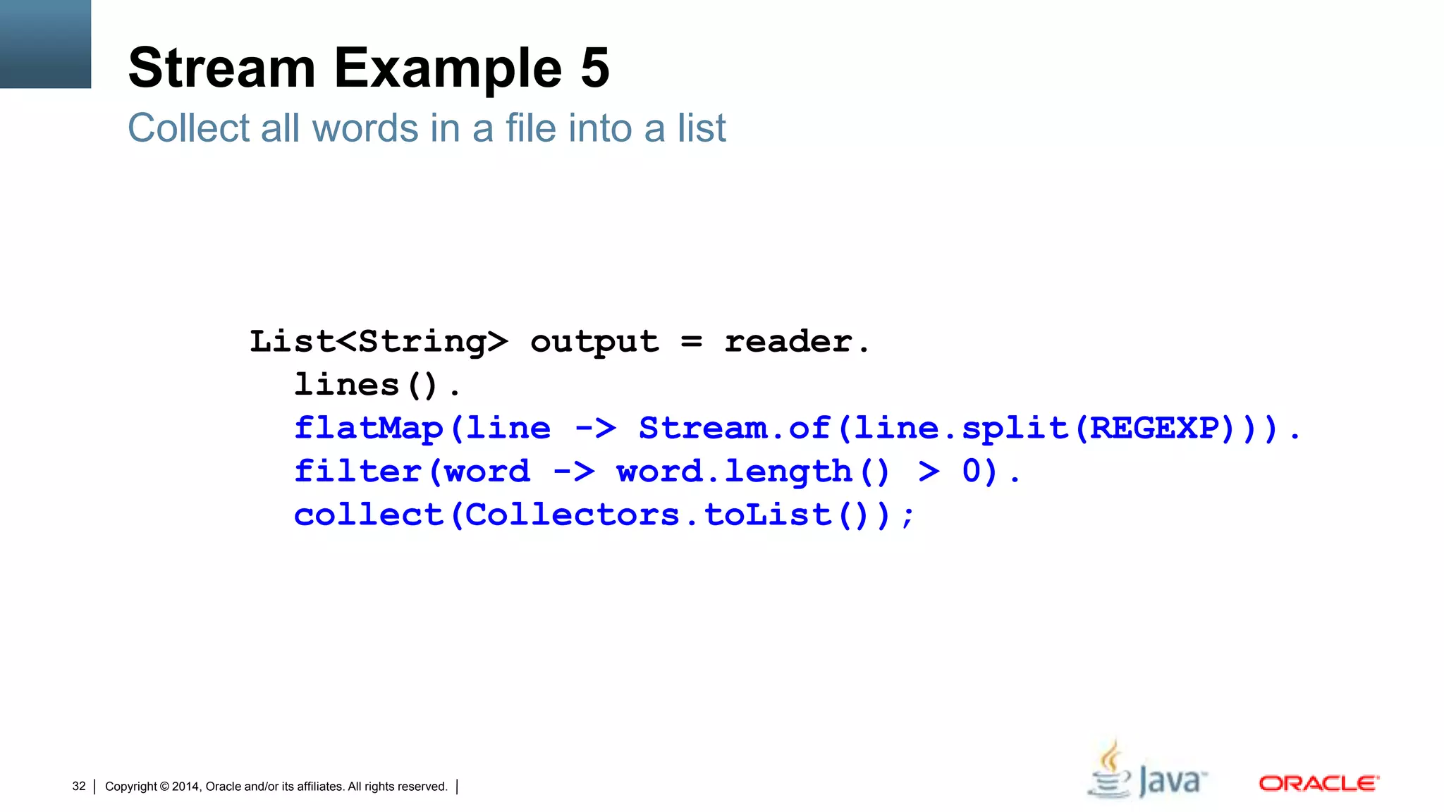 Copyright © 2014, Oracle and/or its affiliates. All rights reserved.32
Stream Example 5
Collect all words in a file into a list
List<String> output = reader.
lines().
flatMap(line -> Stream.of(line.split(REGEXP))).
filter(word -> word.length() > 0).
collect(Collectors.toList());
 
