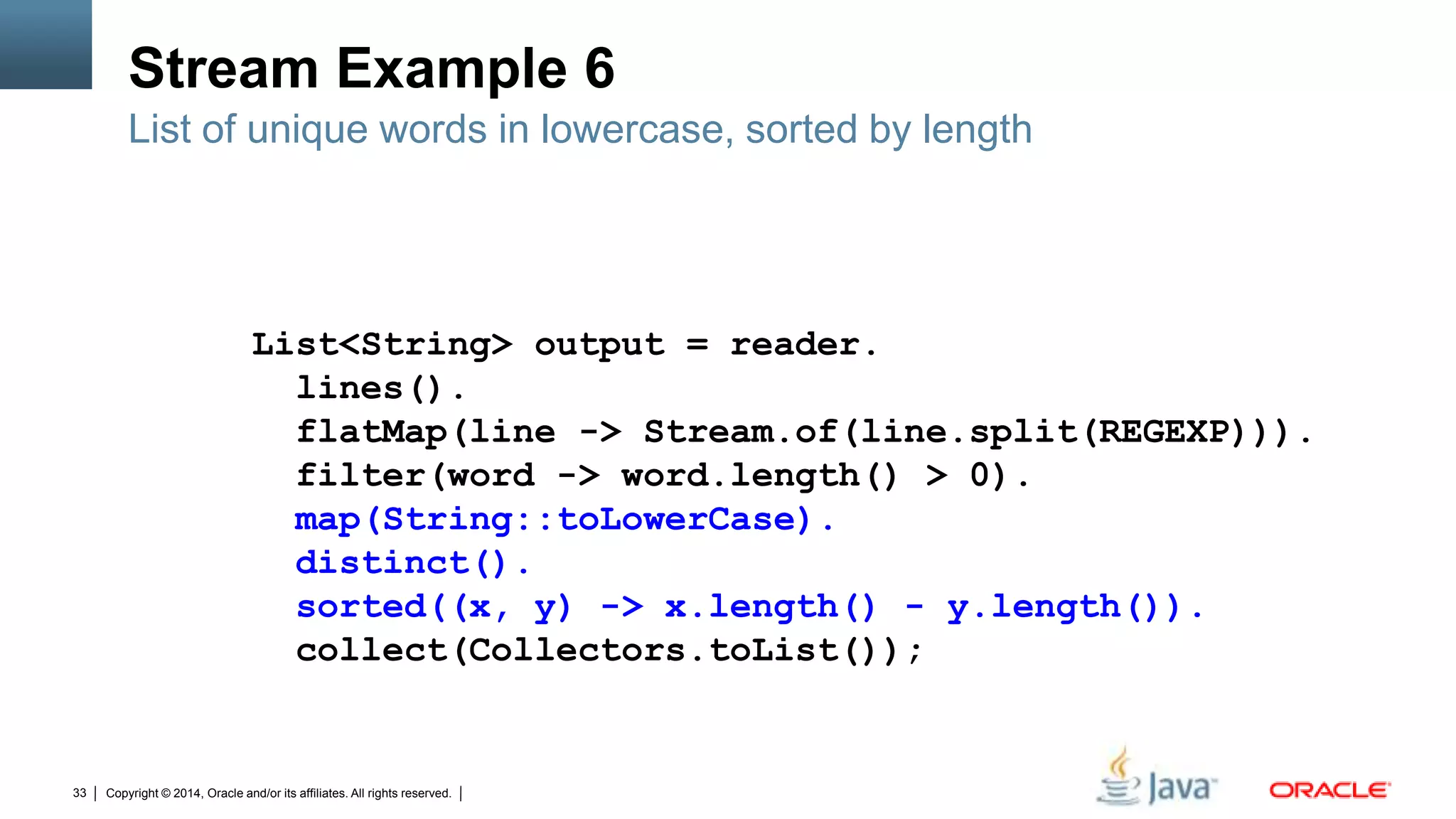 Copyright © 2014, Oracle and/or its affiliates. All rights reserved.33
Stream Example 6
List of unique words in lowercase, sorted by length
List<String> output = reader.
lines().
flatMap(line -> Stream.of(line.split(REGEXP))).
filter(word -> word.length() > 0).
map(String::toLowerCase).
distinct().
sorted((x, y) -> x.length() - y.length()).
collect(Collectors.toList());
 