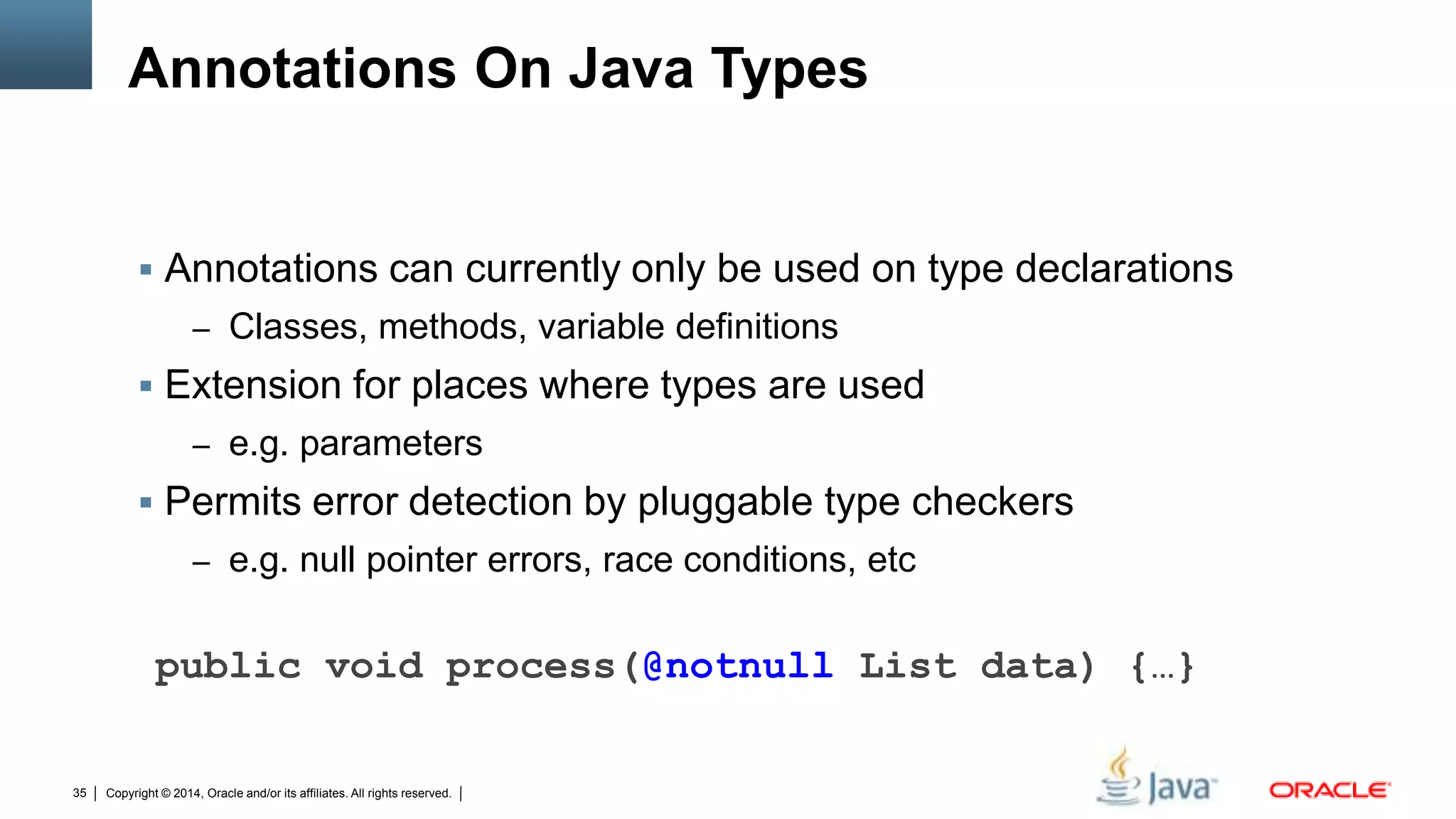 Copyright © 2014, Oracle and/or its affiliates. All rights reserved.35
Annotations On Java Types
 Annotations can currently only be used on type declarations
– Classes, methods, variable definitions
 Extension for places where types are used
– e.g. parameters
 Permits error detection by pluggable type checkers
– e.g. null pointer errors, race conditions, etc
public void process(@notnull List data) {…}
 