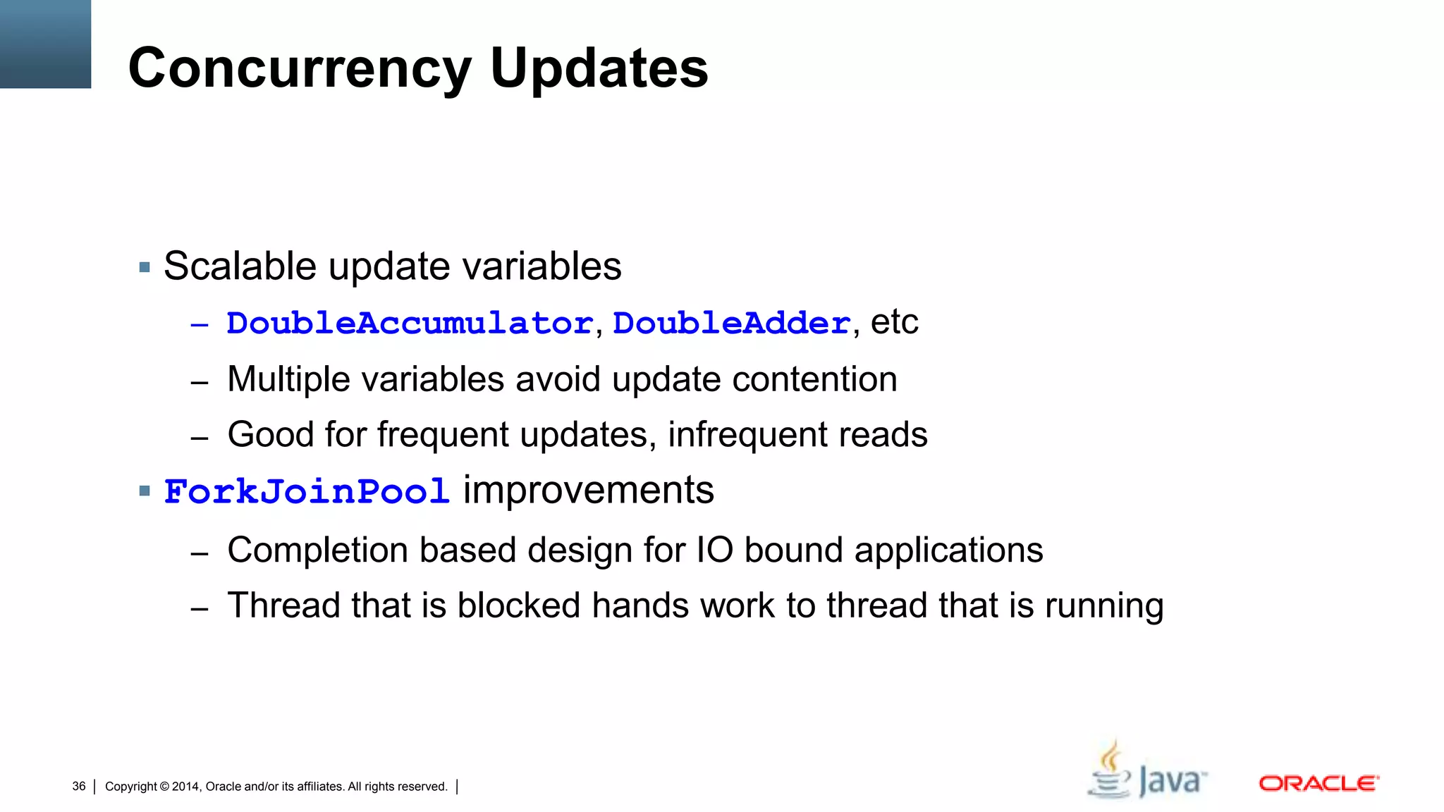Copyright © 2014, Oracle and/or its affiliates. All rights reserved.36
Concurrency Updates
 Scalable update variables
– DoubleAccumulator, DoubleAdder, etc
– Multiple variables avoid update contention
– Good for frequent updates, infrequent reads
 ForkJoinPool improvements
– Completion based design for IO bound applications
– Thread that is blocked hands work to thread that is running
 