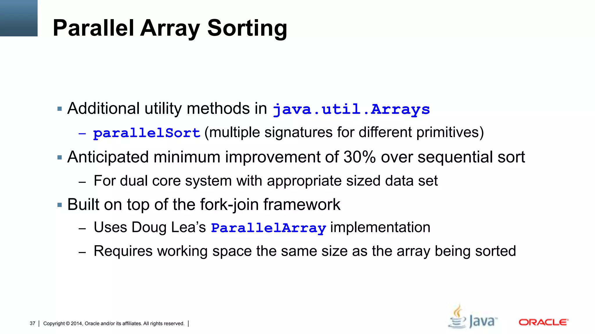 Copyright © 2014, Oracle and/or its affiliates. All rights reserved.37
Parallel Array Sorting
 Additional utility methods in java.util.Arrays
– parallelSort (multiple signatures for different primitives)
 Anticipated minimum improvement of 30% over sequential sort
– For dual core system with appropriate sized data set
 Built on top of the fork-join framework
– Uses Doug Lea’s ParallelArray implementation
– Requires working space the same size as the array being sorted
 