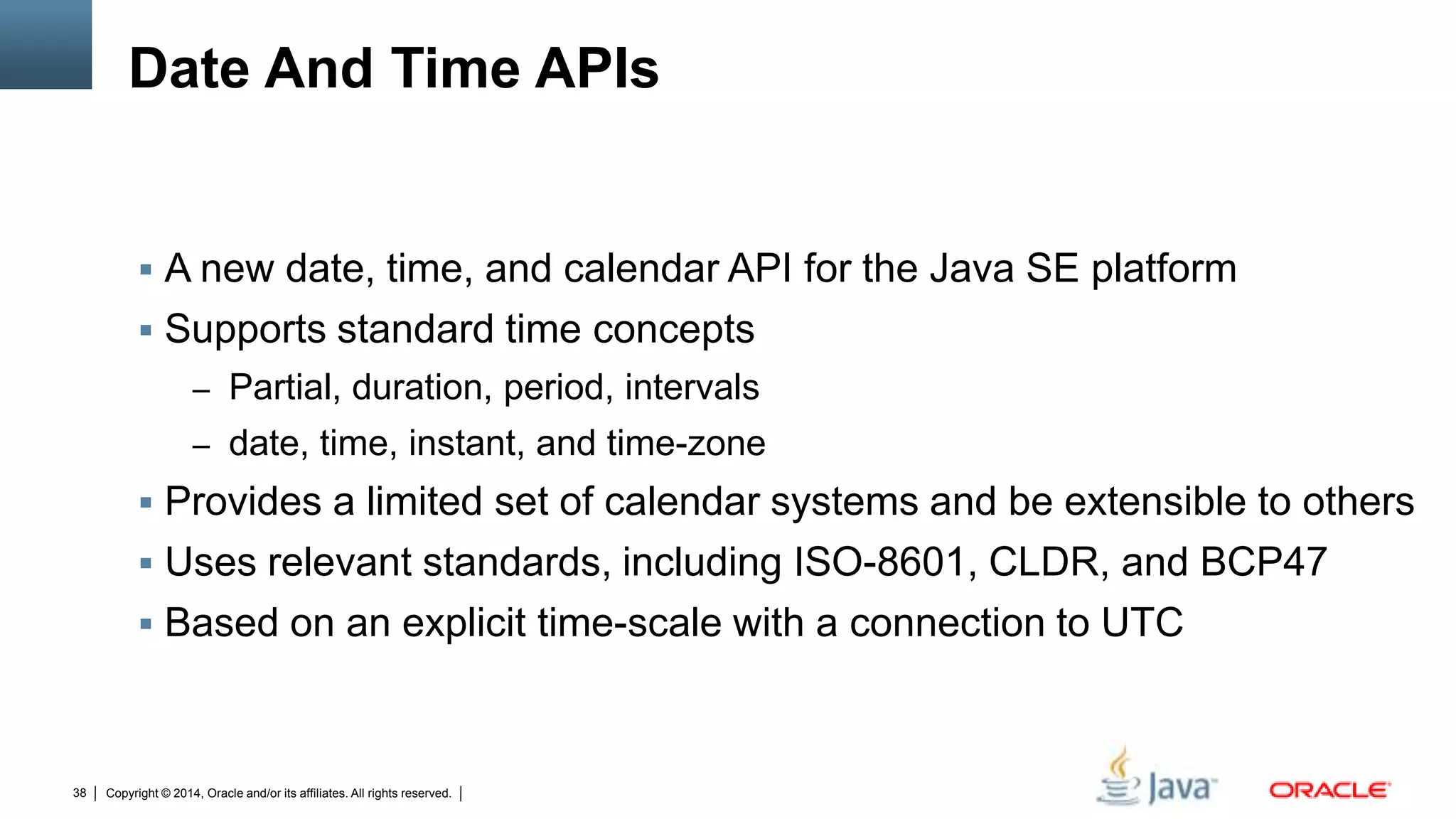 Copyright © 2014, Oracle and/or its affiliates. All rights reserved.38
Date And Time APIs
 A new date, time, and calendar API for the Java SE platform
 Supports standard time concepts
– Partial, duration, period, intervals
– date, time, instant, and time-zone
 Provides a limited set of calendar systems and be extensible to others
 Uses relevant standards, including ISO-8601, CLDR, and BCP47
 Based on an explicit time-scale with a connection to UTC
 