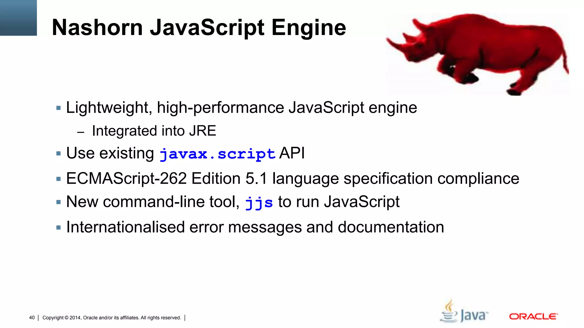 Copyright © 2014, Oracle and/or its affiliates. All rights reserved.40
Nashorn JavaScript Engine
 Lightweight, high-performance JavaScript engine
– Integrated into JRE
 Use existing javax.script API
 ECMAScript-262 Edition 5.1 language specification compliance
 New command-line tool, jjs to run JavaScript
 Internationalised error messages and documentation
 