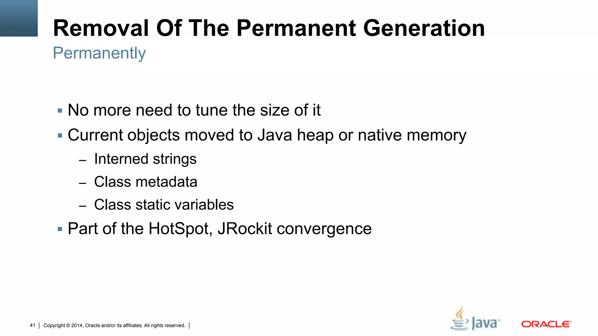 Copyright © 2014, Oracle and/or its affiliates. All rights reserved.41
Removal Of The Permanent Generation
 No more need to tune the size of it
 Current objects moved to Java heap or native memory
– Interned strings
– Class metadata
– Class static variables
 Part of the HotSpot, JRockit convergence
Permanently
 