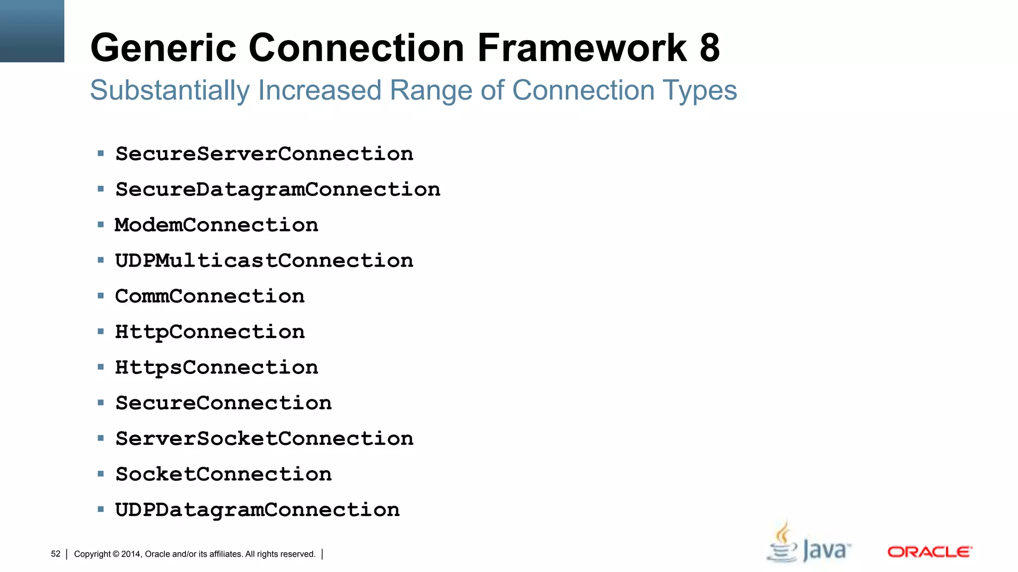 Copyright © 2014, Oracle and/or its affiliates. All rights reserved.52
Generic Connection Framework 8
 SecureServerConnection
 SecureDatagramConnection
 ModemConnection
 UDPMulticastConnection
 CommConnection
 HttpConnection
 HttpsConnection
 SecureConnection
 ServerSocketConnection
 SocketConnection
 UDPDatagramConnection
Substantially Increased Range of Connection Types
 