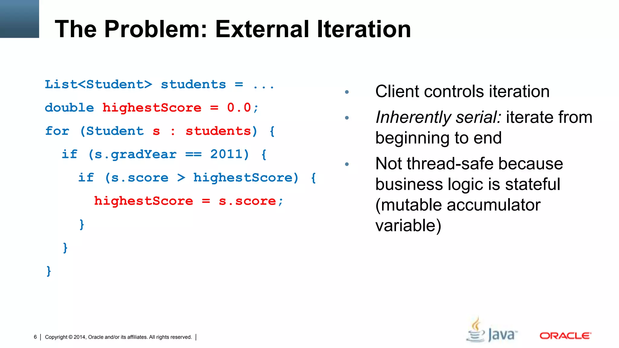 Copyright © 2014, Oracle and/or its affiliates. All rights reserved.6
The Problem: External Iteration
List<Student> students = ...
double highestScore = 0.0;
for (Student s : students) {
if (s.gradYear == 2011) {
if (s.score > highestScore) {
highestScore = s.score;
}
}
}
• Client controls iteration
• Inherently serial: iterate from
beginning to end
• Not thread-safe because
business logic is stateful
(mutable accumulator
variable)
 