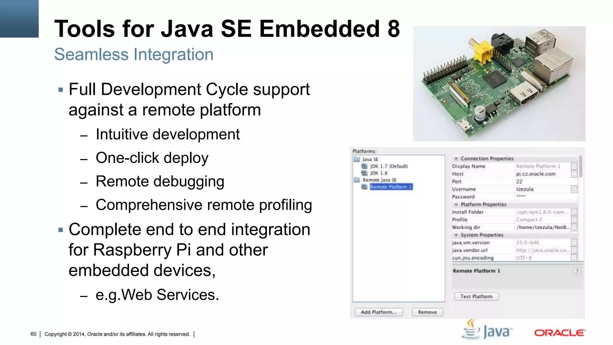 Copyright © 2014, Oracle and/or its affiliates. All rights reserved.60
Tools for Java SE Embedded 8
 Full Development Cycle support
against a remote platform
– Intuitive development
– One-click deploy
– Remote debugging
– Comprehensive remote profiling
 Complete end to end integration
for Raspberry Pi and other
embedded devices,
– e.g.Web Services.
Seamless Integration
 
