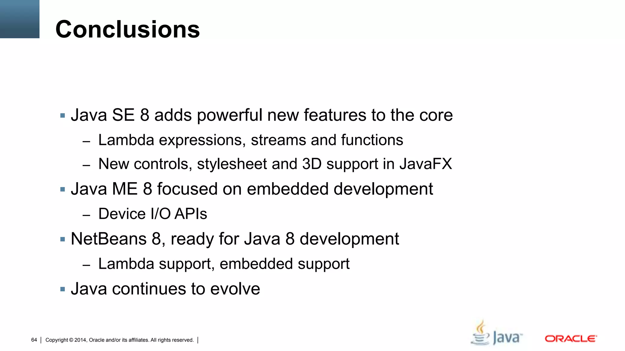 Copyright © 2014, Oracle and/or its affiliates. All rights reserved.64
Conclusions
 Java SE 8 adds powerful new features to the core
– Lambda expressions, streams and functions
– New controls, stylesheet and 3D support in JavaFX
 Java ME 8 focused on embedded development
– Device I/O APIs
 NetBeans 8, ready for Java 8 development
– Lambda support, embedded support
 Java continues to evolve
 