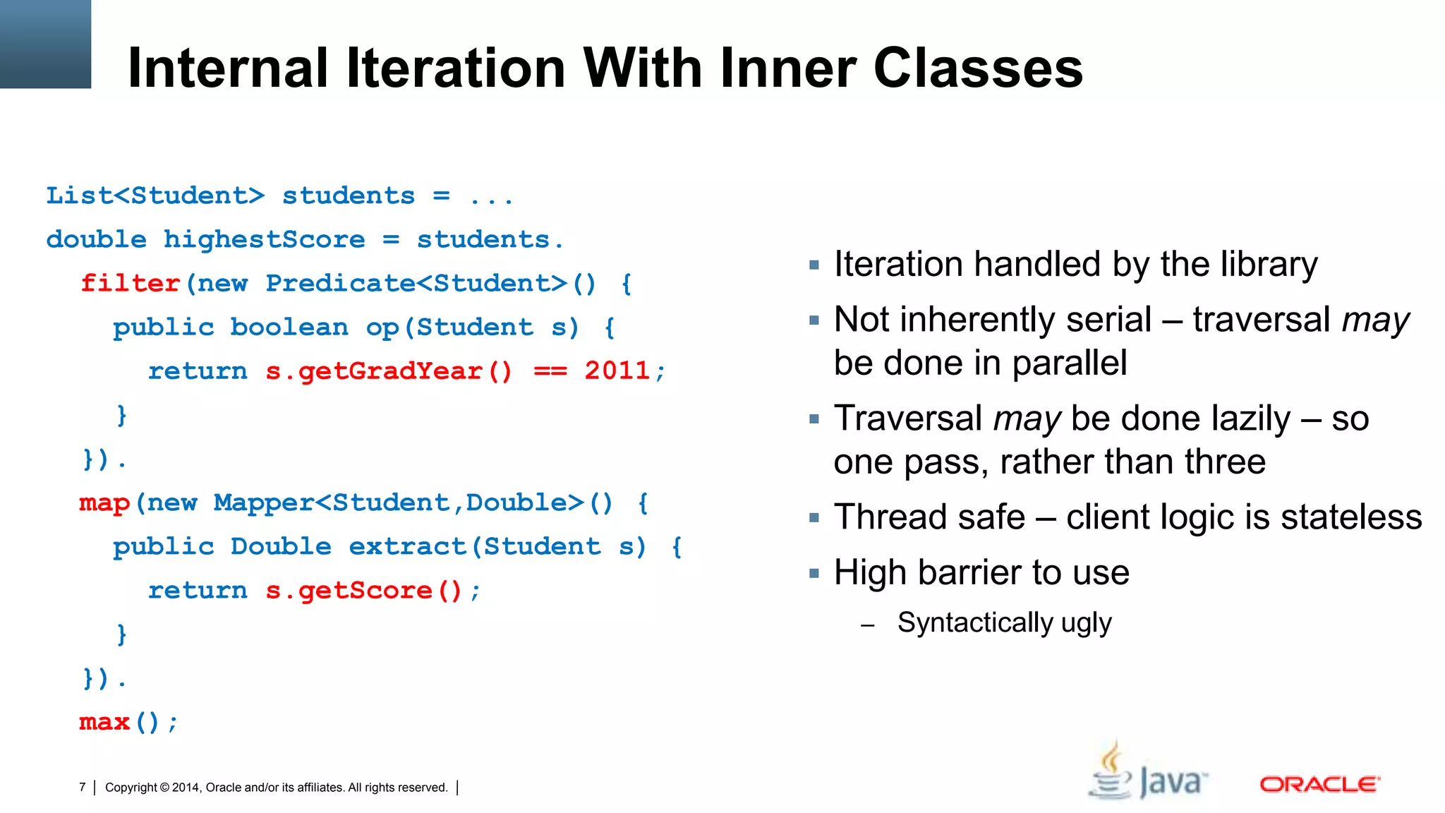 Copyright © 2014, Oracle and/or its affiliates. All rights reserved.7
Internal Iteration With Inner Classes
 Iteration handled by the library
 Not inherently serial – traversal may
be done in parallel
 Traversal may be done lazily – so
one pass, rather than three
 Thread safe – client logic is stateless
 High barrier to use
– Syntactically ugly
List<Student> students = ...
double highestScore = students.
filter(new Predicate<Student>() {
public boolean op(Student s) {
return s.getGradYear() == 2011;
}
}).
map(new Mapper<Student,Double>() {
public Double extract(Student s) {
return s.getScore();
}
}).
max();
 