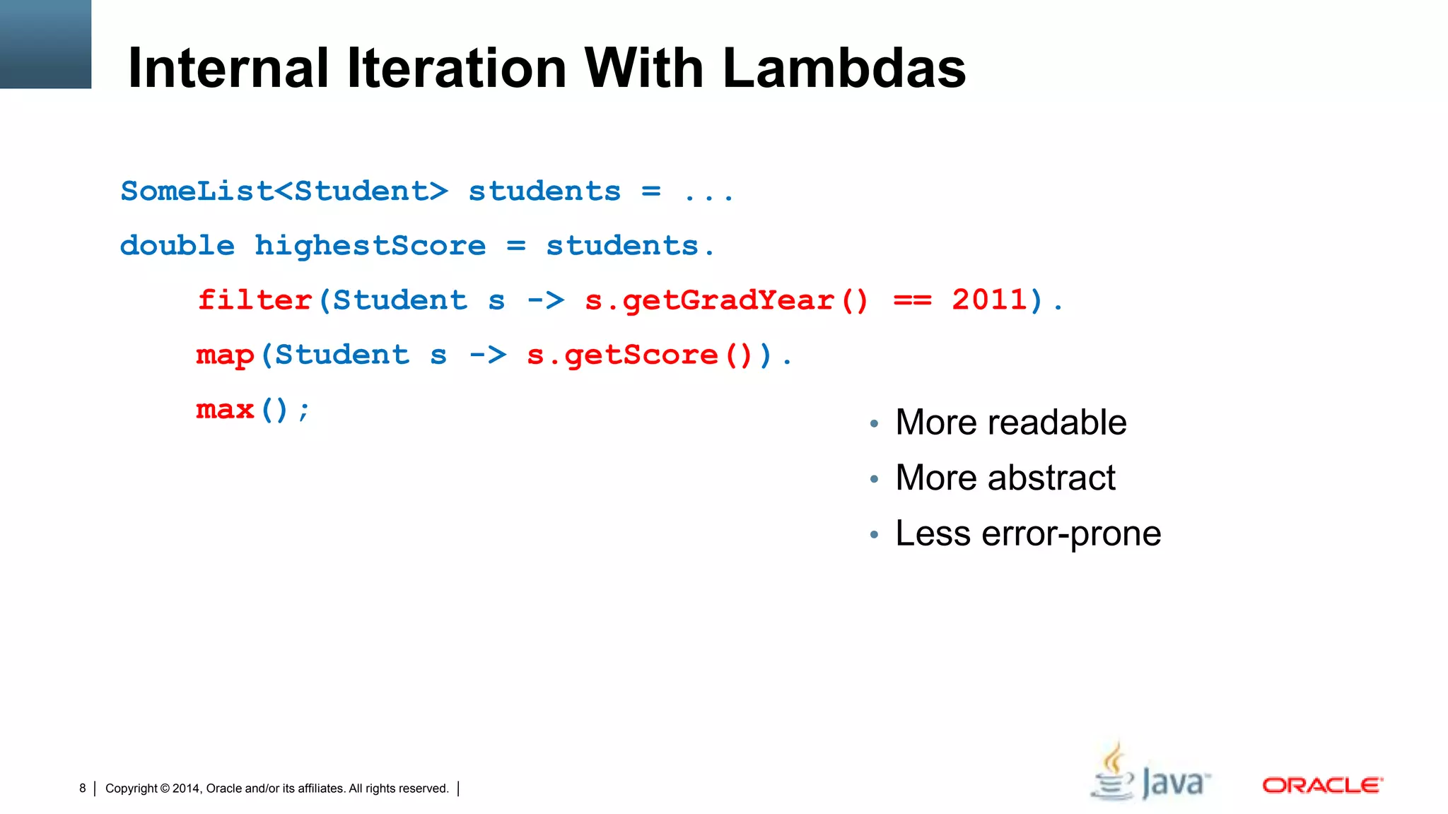 Copyright © 2014, Oracle and/or its affiliates. All rights reserved.8
Internal Iteration With Lambdas
SomeList<Student> students = ...
double highestScore = students.
filter(Student s -> s.getGradYear() == 2011).
map(Student s -> s.getScore()).
max();
• More readable
• More abstract
• Less error-prone
 