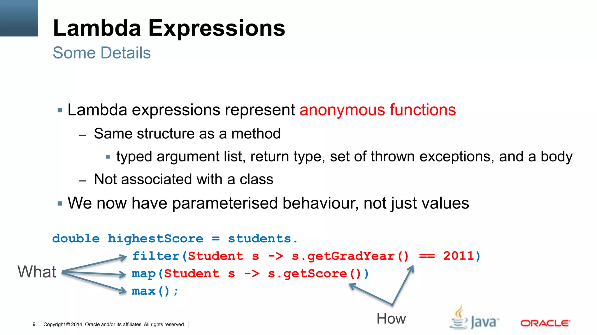 Copyright © 2014, Oracle and/or its affiliates. All rights reserved.9
Lambda Expressions
 Lambda expressions represent anonymous functions
– Same structure as a method
 typed argument list, return type, set of thrown exceptions, and a body
– Not associated with a class
 We now have parameterised behaviour, not just values
Some Details
double highestScore = students.
filter(Student s -> s.getGradYear() == 2011)
map(Student s -> s.getScore())
max();
What
How
 