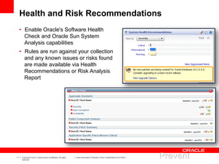 11 Copyright © 2012, Oracle and/or its affiliates. All rights
reserved.
Insert Information Protection Policy Classification from Slide 7
Health and Risk Recommendations
• Enable Oracle's Software Health
Check and Oracle Sun System
Analysis capabilities
• Rules are run against your collection
and any known issues or risks found
are made available via Health
Recommendations or Risk Analysis
Report
 
