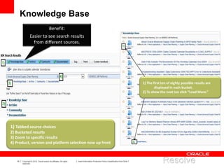 19 Copyright © 2012, Oracle and/or its affiliates. All rights
reserved.
Insert Information Protection Policy Classification from Slide 7
Knowledge Base
1) The first ten of eighty possible results are
displayed in each bucket.
2) To show the next ten click “Load More.”
1) Tabbed source choices
2) Bucketed results
3) Zoom to specific results
4) Product, version and platform selection now up front
Benefit:
Easier to see search results
from different sources.
 