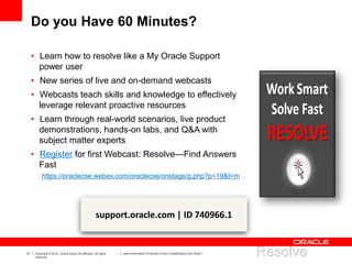 21 Copyright © 2012, Oracle and/or its affiliates. All rights
reserved.
Insert Information Protection Policy Classification from Slide 7
Do you Have 60 Minutes?
• Learn how to resolve like a My Oracle Support
power user
• New series of live and on-demand webcasts
• Webcasts teach skills and knowledge to effectively
leverage relevant proactive resources
• Learn through real-world scenarios, live product
demonstrations, hands-on labs, and Q&A with
subject matter experts
• Register for first Webcast: Resolve—Find Answers
Fast
https://oraclecse.webex.com/oraclecse/onstage/g.php?p=19&t=m
support.oracle.com | ID 740966.1
 