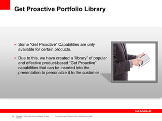 29 Copyright © 2012, Oracle and/or its affiliates. All rights
reserved.
Insert Information Protection Policy Classification from Slide 7
Get Proactive Portfolio Library
 Some “Get Proactive” Capabilities are only
available for certain products.
 Due to this, we have created a “library” of popular
and effective product-based “Get Proactive”
capabilities that can be inserted into the
presentation to personalize it to the customer
 