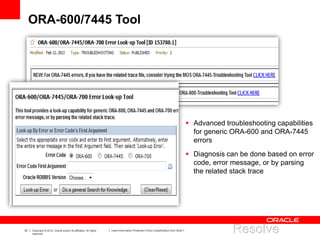 33 Copyright © 2012, Oracle and/or its affiliates. All rights
reserved.
Insert Information Protection Policy Classification from Slide 7
ORA-600/7445 Tool
 Advanced troubleshooting capabilities
for generic ORA-600 and ORA-7445
errors
 Diagnosis can be done based on error
code, error message, or by parsing
the related stack trace
 