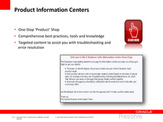 42 Copyright © 2012, Oracle and/or its affiliates. All rights
reserved.
Insert Information Protection Policy Classification from Slide 7
• One-Stop ‘Product’ Shop
• Comprehensive best practices, tools and knowledge
• Targeted content to assist you with troubleshooting and
error resolution
Product Information Centers
 