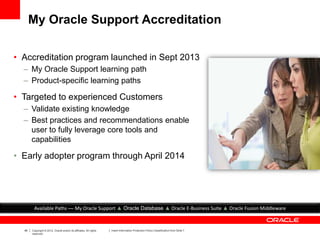 46 Copyright © 2012, Oracle and/or its affiliates. All rights
reserved.
Insert Information Protection Policy Classification from Slide 7
My Oracle Support Accreditation
• Accreditation program launched in Sept 2013
– My Oracle Support learning path
– Product-specific learning paths
• Targeted to experienced Customers
– Validate existing knowledge
– Best practices and recommendations enable
user to fully leverage core tools and
capabilities
• Early adopter program through April 2014
Available Paths — My Oracle Support ▲ Oracle Database ▲ Oracle E-Business Suite ▲ Oracle Fusion Middleware
 