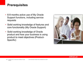 48 Copyright © 2012, Oracle and/or its affiliates. All rights
reserved.
Insert Information Protection Policy Classification from Slide 7
Prerequisites
• 6-9 months active use of My Oracle
Support functions, including service
requests
• Solid working knowledge of features and
core functionality (My Oracle Support)
• Solid working knowledge of Oracle
product and how your business is using
product to meet objectives (Product-
Specific)
 