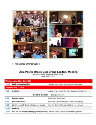  The agenda of APOUC 2014
Asia Pacific Oracle User Group Leaders’ Meeting
Langham Place, Mongkok, Hong Kong
May 14-16, 2014
Wednesday, May 14, 2014
18:00 Welcome reception Langham Place Hotel, The Backyard, Lower Deck
Thursday, May 15, 2014
7:30 Breakfast Langham Place Hotel , The Place (Lobby Level, Level 4)
General Session Shanghai Room I
8:30 Opening Session Oracle User Group Team
9:15 Welcome Address Sylvia Lee, Oracle Managing Director, Hong Kong
9:30 What’s new with Oracle Software as a Service Bird Yip, General Manager, Software as a Service
10:00 Tea Break
10:15 Java and The Internet Of Things (Panel Discussion) Naveen Asrani, Director, Product Management
 