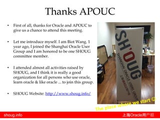 shoug.info 上海Oracle用户组
• First of all, thanks for Oracle and APOUC to
give us a chance to attend this meeting.
• Let me introduce myself. I am Biot Wang. 1
year ago, I joined the Shanghai Oracle User
Group and I am honored to be one SHOUG
committee member.
• I attended almost all activities raised by
SHOUG, and I think it is really a good
organization for all persons who use oracle,
learn oracle & like oracle ... to join this group.
• SHOUG Website: http://www.shoug.info/
Thanks APOUC
 