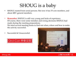 shoug.info 上海Oracle用户组
• SHOUG started from serial persons. But now it has 35 core members, and
about 400+ general members.
• Remember: SHOUG is still very young and lacks of experience.
Of course, there were some mistakes and wrong decisions SHOUG had
made during the meeting preparations.
We tried several meeting forms to find out when, where and how to make
the activity successful.
• Successful & Unsuccessful:
SHOUG is a baby
 