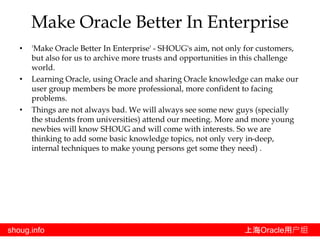 shoug.info 上海Oracle用户组
• 'Make Oracle Better In Enterprise' - SHOUG's aim, not only for customers,
but also for us to archive more trusts and opportunities in this challenge
world.
• Learning Oracle, using Oracle and sharing Oracle knowledge can make our
user group members be more professional, more confident to facing
problems.
• Things are not always bad. We will always see some new guys (specially
the students from universities) attend our meeting. More and more young
newbies will know SHOUG and will come with interests. So we are
thinking to add some basic knowledge topics, not only very in-deep,
internal techniques to make young persons get some they need) .
Make Oracle Better In Enterprise
 