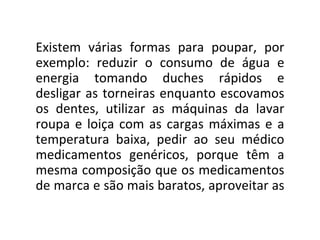 Existem várias formas para poupar, por exemplo: reduzir o consumo de água e energia tomando duches rápidos e desligar as torneiras enquanto escovamos os dentes, utilizar as máquinas da lavar roupa e loiça com as cargas máximas e a temperatura baixa, pedir ao seu médico medicamentos genéricos, porque têm a mesma composição que os medicamentos de marca e são mais baratos, aproveitar as  