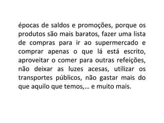 épocas de saldos e promoções, porque os produtos são mais baratos, fazer uma lista de compras para ir ao supermercado e comprar apenas o que lá está escrito, aproveitar o comer para outras refeições, não deixar as luzes acesas, utilizar os transportes públicos, não gastar mais do que aquilo que temos,… e muito mais. 