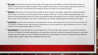 • Na rega: Há plantas que necessitam de pouca água. Evite regá-las sem necessidade; se possível, utilize água de poços ou
ribeiros ou mesmo água de lavagem de legumes e frutos; regar de manhã cedo ou à noite é poupar água que se perde com o
calor do sol, além de ser mais adequado para as plantas; não lave nem regue a rua à frente da sua casa.
• Banhos: Tome duche em vez de banho de imersão e não se esqueça: seja rápido e enquanto se ensaboa não deixe
correr a água do chuveiro; num duche, gasta 25 litros de água se demorar 5 minutos. Mais é desperdiçar água; num
banho de imersão gasta pelo menos três vezes a quantidade de água utilizada para tomar um duche; utilize chuveiros de
baixo caudal e fluxo turbulento, assim como compressores nas torneiras, evitando gastos desnecessários de água;
• Lavatório: Enquanto escova os dentes ou se barbeia feche a torneira. Assim poupará 10, 20 ou mesmo 30 litros de água. Nas
suas lavagens de higiene pessoal, tape o buraco de saída da bacia e encha-a apenas com a água indispensável. Ao lavar as mãos,
se deixar a torneira aberta poderá gastar 2 a 18 litros.
• Autoclismo: Em cada descarga do autoclismo gasta 10 a 15 litros de água. Deve utilizá-lo só quando for necessário;
opte por um autoclismo de baixa capacidade ou de dupla dose e diminua o volume de descarga do autoclismo colocando
uma garrafa cheia de água ou areia no depósito do autoclismo; não transforme a sanita em recipiente de lixo. Restos de
comida, cabelos, papéis, cigarros (bem apagados) vão para o lixo.
 