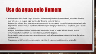 Uso da agua pelo Homem
• Além de servir para beber, a água é utilizada pelo homem para múltiplas finalidades, tais como cozinhar,
lavar a louça ou as roupas, regar plantas, dar descarga ou tomar banho.
As indústrias utilizam água para resfriar equipamentos, produzir vapor e no próprio processo de fabricação
de produtos. Na zona rural, o líquido é fundamental para a irrigação da lavoura, a criação de gado e outras
atividades.
As águas fornecem ao homem alimentos em abundância, como os peixes e frutos do mar. Muitas
comunidades humanas tiram seu sustento exclusivamente da pesca.
A energia elétrica provém do represamento dos rios, onde a força das águas move as turbinas das usinas
hidroelétricas.
A água pode ser útil também para recreação e prática de esportes aquáticos, como a natação.
 