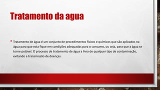 Tratamento da agua
• Tratamento de água é um conjunto de procedimentos físicos e químicos que são aplicados na
água para que esta fique em condições adequadas para o consumo, ou seja, para que a água se
torne potável. O processo de tratamento de água a livra de qualquer tipo de contaminação,
evitando a transmissão de doenças.
 